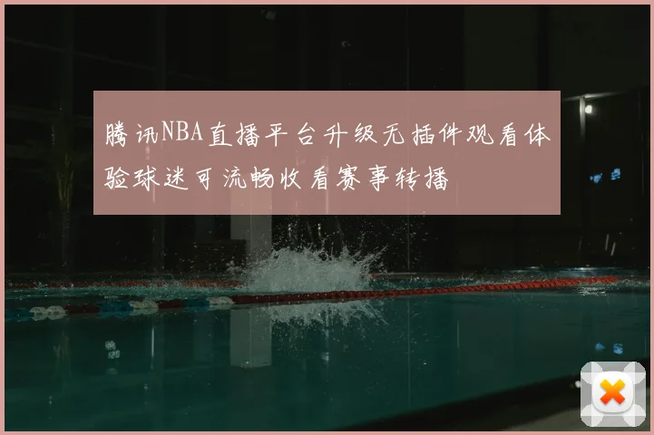 腾讯NBA直播平台升级无插件观看体验球迷可流畅收看赛事转播