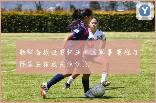 朝鲜备战世界杯亚洲区赛事 赛程与阵容安排成关注焦点