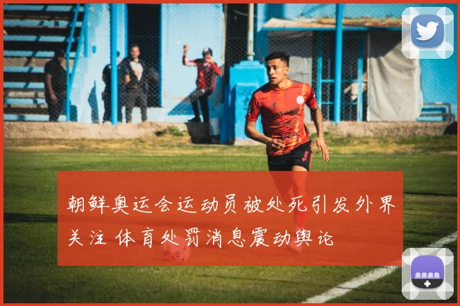 朝鲜奥运会运动员被处死引发外界关注 体育处罚消息震动舆论