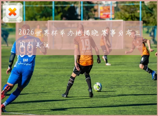 2026世界杯举办地揭晓 赛事分布三国引关注