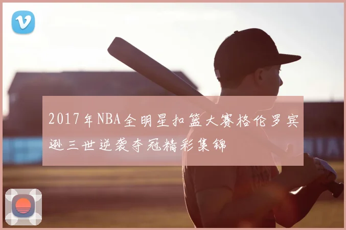 2017年NBA全明星扣篮大赛格伦罗宾逊三世逆袭夺冠精彩集锦