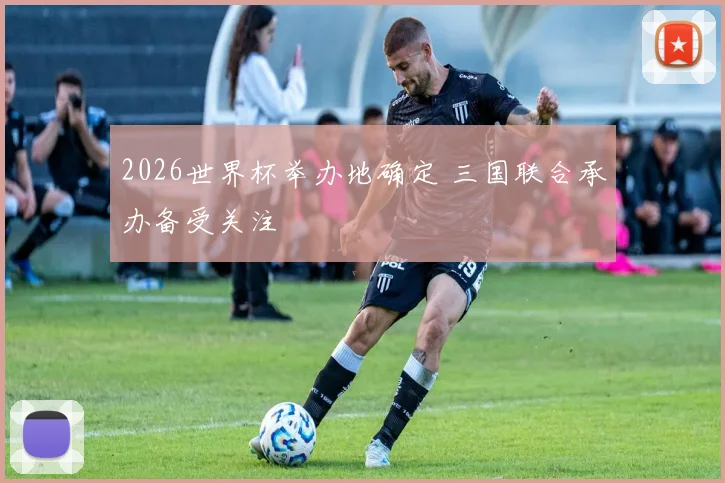 2026世界杯举办地确定 三国联合承办备受关注