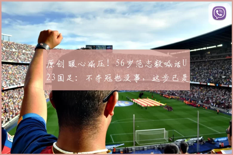 原创 暖心减压！56岁范志毅喊话U23国足：不夺冠也没事，这步已是中国足球翻身起点