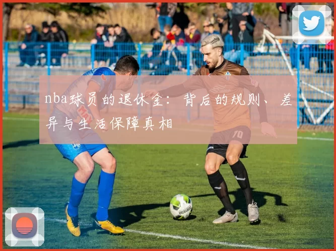 nba球员的退休金:背后的规则、差异与生活保障真相