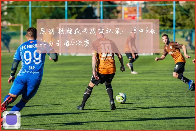 原创 杨瀚森两战破纪录，18中9砍36分引爆G联赛