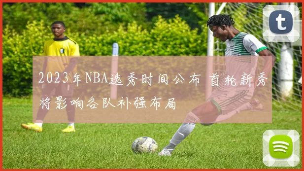 2023年NBA选秀时间公布 首轮新秀将影响各队补强布局
