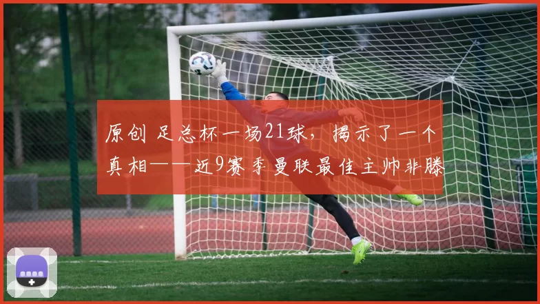 原创 足总杯一场21球，揭示了一个真相——近9赛季曼联最佳主帅非滕哈格莫属