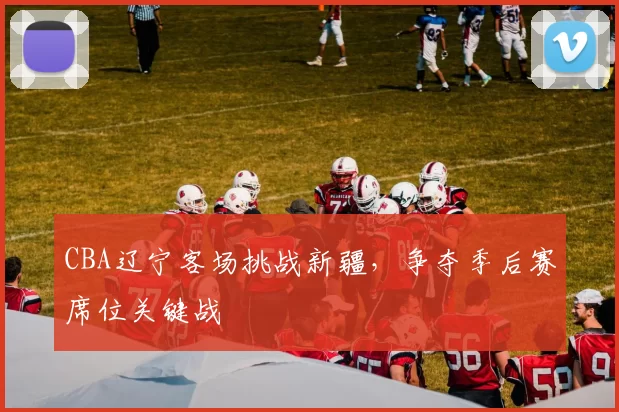 CBA辽宁客场挑战新疆，争夺季后赛席位关键战