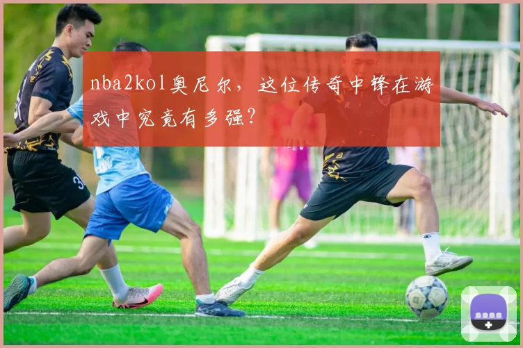 nba2kol奥尼尔,这位传奇中锋在游戏中究竟有多强?