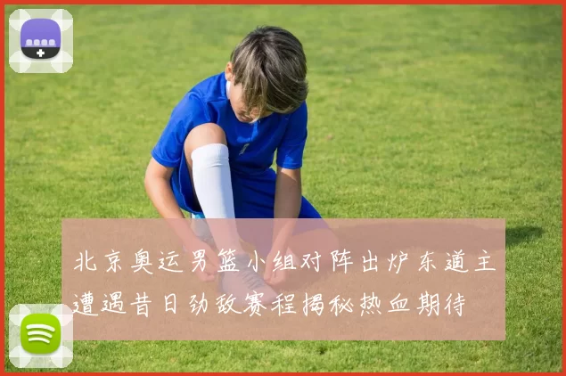 北京奥运男篮小组对阵出炉东道主遭遇昔日劲敌赛程揭秘热血期待