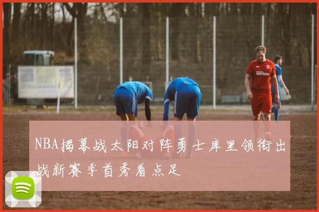 NBA揭幕战太阳对阵勇士库里领衔出战新赛季首秀看点足