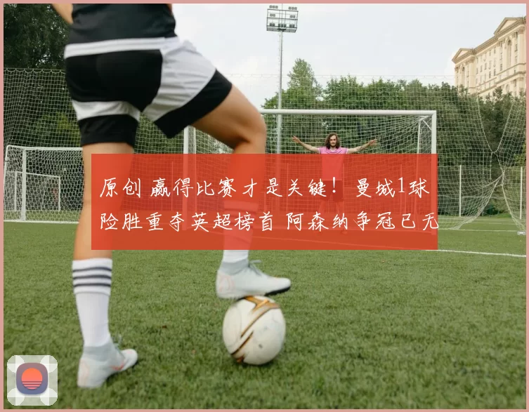 原创 赢得比赛才是关键！曼城1球险胜重夺英超榜首 阿森纳争冠已无退路