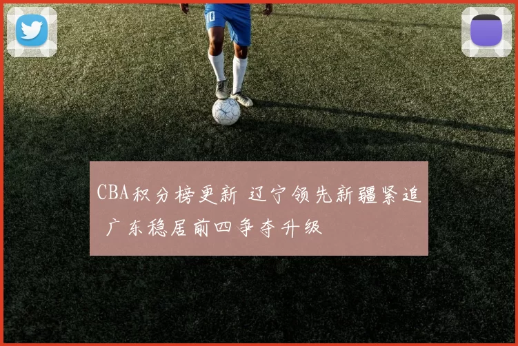 CBA积分榜更新 辽宁领先新疆紧追 广东稳居前四争夺升级