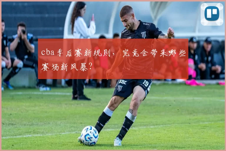 cba季后赛新规则，究竟会带来哪些赛场新风暴？