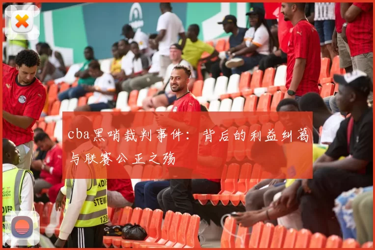 cba黑哨裁判事件：背后的利益纠葛与联赛公正之殇