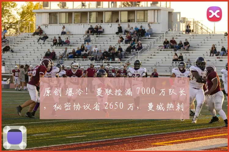 原创 爆冷！曼联捡漏 7000 万队长，秘密协议省 2650 万，曼城热刺急了