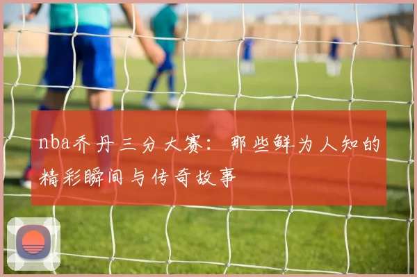 nba乔丹三分大赛：那些鲜为人知的精彩瞬间与传奇故事