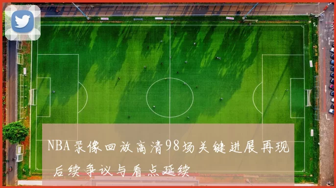 NBA录像回放高清98场关键进展再现 后续争议与看点延续