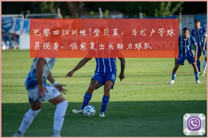 巴黎回归训练!登贝莱、马尤卢等球员现身，伤愈复出或助力球队