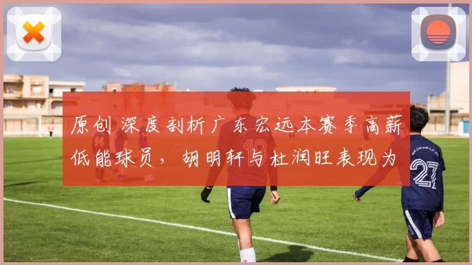 原创 深度剖析广东宏远本赛季高薪低能球员，胡明轩与杜润旺表现为何急剧下滑？