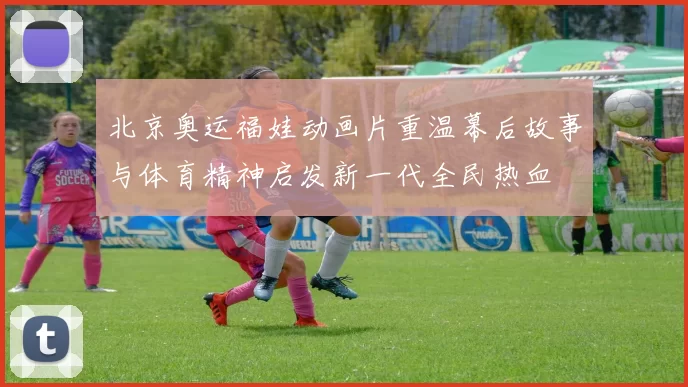 北京奥运福娃动画片重温幕后故事与体育精神启发新一代全民热血