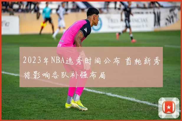 2023年NBA选秀时间公布 首轮新秀将影响各队补强布局