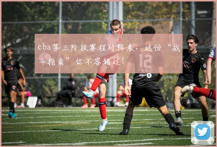 cba第三阶段赛程对阵表,这份“战斗指南”你不容错过!