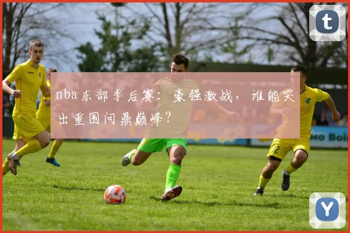 nba东部季后赛:豪强激战,谁能突出重围问鼎巅峰?