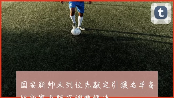 国安新帅未到位先敲定引援名单备战新赛季阵容调整提速
