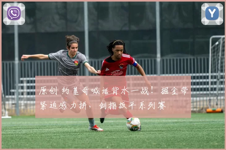 原创 约基奇喊话背水一战！掘金带紧迫感力拼，剑指扳平系列赛