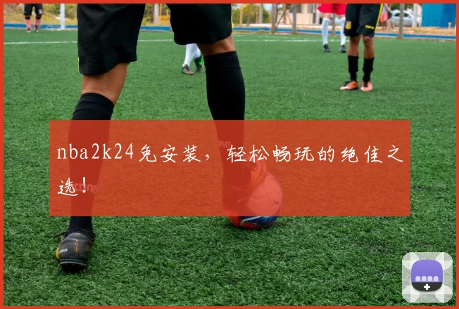 nba2k24免安装，轻松畅玩的绝佳之选！