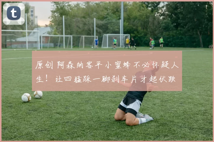 原创 阿森纳客平小蜜蜂不必怀疑人生！让四猛踩一脚刹车片才起伏跌宕！