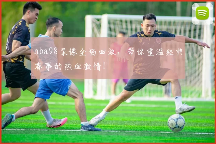 nba98录像全场回放，带你重温经典赛事的热血激情！