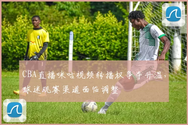 CBA直播咪咕视频转播权争夺升温,球迷观赛渠道面临调整