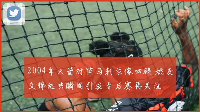 2004年火箭对阵马刺录像回顾 姚麦交锋经典瞬间引发季后赛再关注