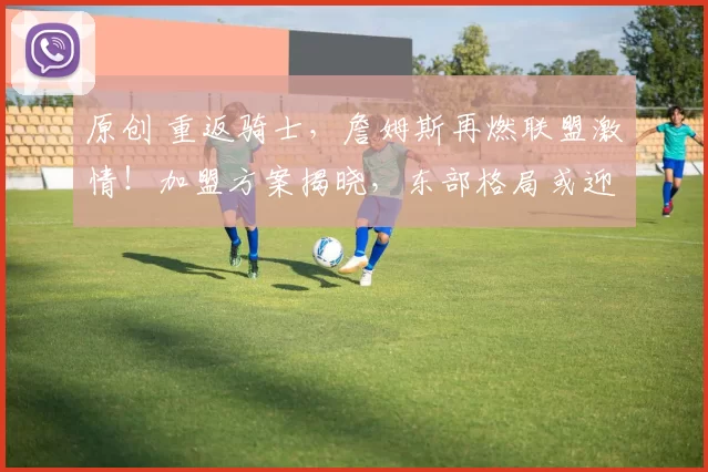 原创 重返骑士，詹姆斯再燃联盟激情！加盟方案揭晓，东部格局或迎巨变