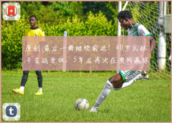 原创 最后一舞继续前进!40岁瓦林卡苦战晋级,5年后再次在澳网赢球