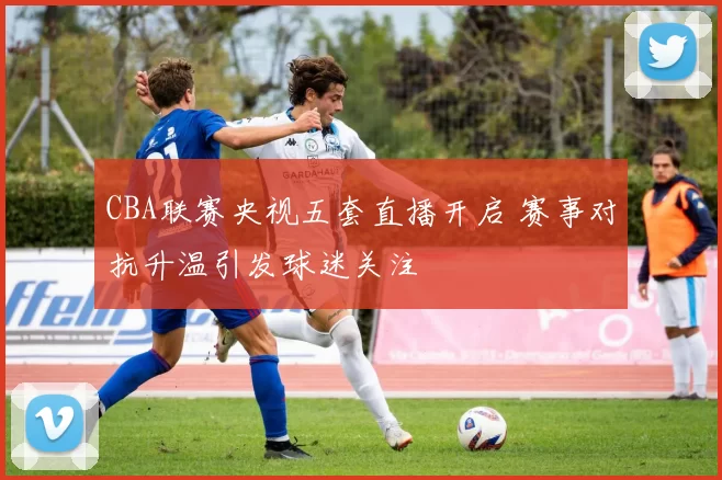 CBA联赛央视五套直播开启 赛事对抗升温引发球迷关注