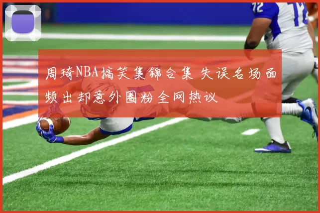 周琦NBA搞笑集锦合集 失误名场面频出却意外圈粉全网热议